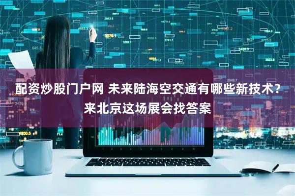 配资炒股门户网 未来陆海空交通有哪些新技术？来北京这场展会找答案