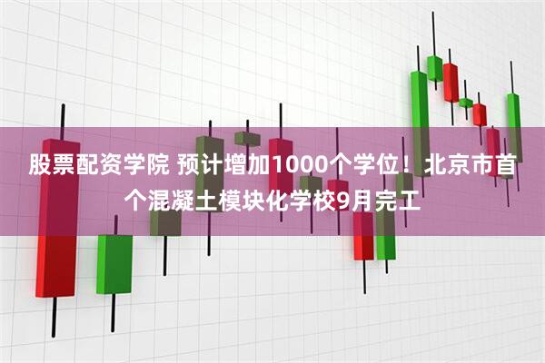 股票配资学院 预计增加1000个学位！北京市首个混凝土模块化学校9月完工
