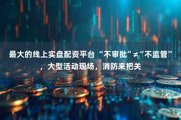 最大的线上实盘配资平台 “不审批”≠“不监管”，大型活动现场，消防来把关