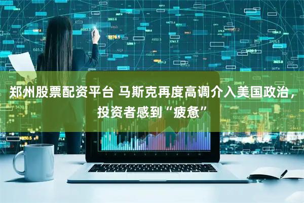 郑州股票配资平台 马斯克再度高调介入美国政治，投资者感到“疲惫”
