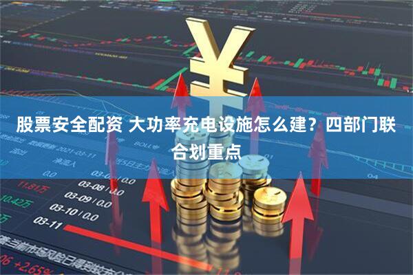 股票安全配资 大功率充电设施怎么建？四部门联合划重点