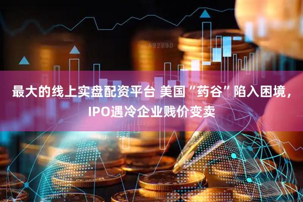 最大的线上实盘配资平台 美国“药谷”陷入困境，IPO遇冷企业贱价变卖