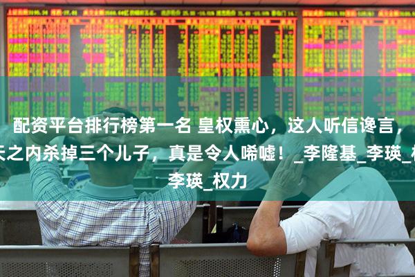 配资平台排行榜第一名 皇权熏心，这人听信谗言，一天之内杀掉三个儿子，真是令人唏嘘！_李隆基_李瑛_权力