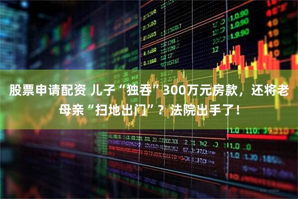 股票申请配资 儿子“独吞”300万元房款，还将老母亲“扫地出门”？法院出手了！