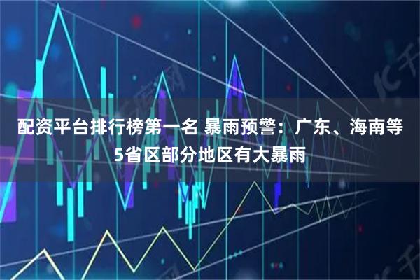 配资平台排行榜第一名 暴雨预警：广东、海南等5省区部分地区有大暴雨