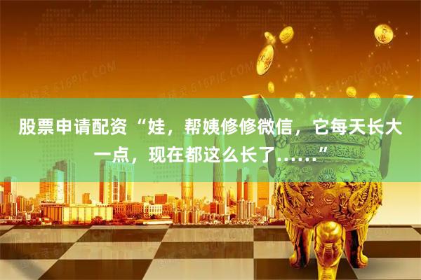 股票申请配资 “娃，帮姨修修微信，它每天长大一点，现在都这么长了……”