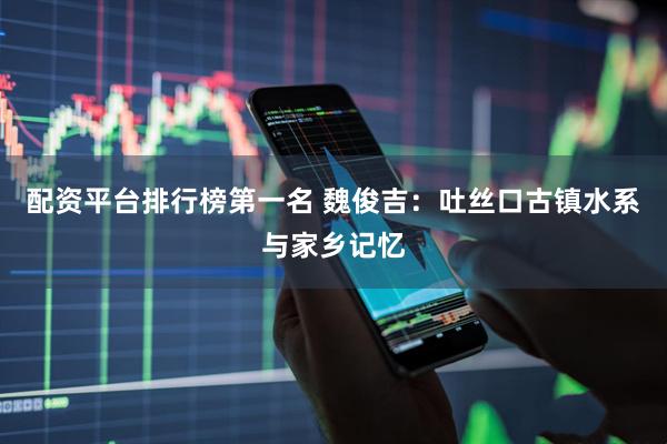 配资平台排行榜第一名 魏俊吉：吐丝口古镇水系与家乡记忆