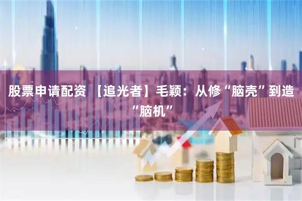 股票申请配资 【追光者】毛颖：从修“脑壳”到造“脑机”