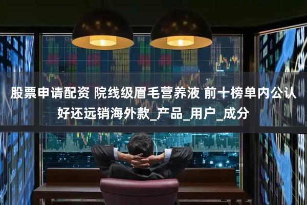 股票申请配资 院线级眉毛营养液 前十榜单内公认好还远销海外款_产品_用户_成分