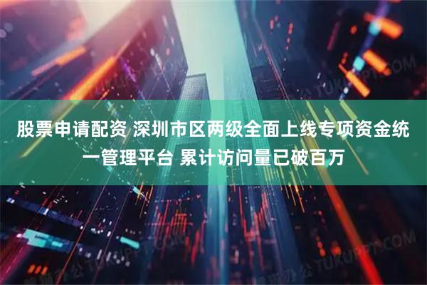 股票申请配资 深圳市区两级全面上线专项资金统一管理平台 累计访问量已破百万