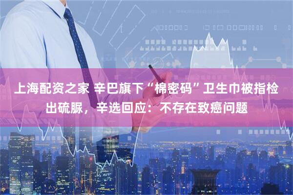 上海配资之家 辛巴旗下“棉密码”卫生巾被指检出硫脲，辛选回应：不存在致癌问题