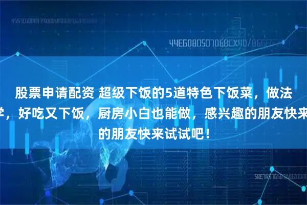 股票申请配资 超级下饭的5道特色下饭菜，做法简单易学，好吃又下饭，厨房小白也能做，感兴趣的朋友快来试试吧！