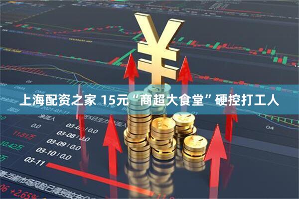 上海配资之家 15元“商超大食堂”硬控打工人