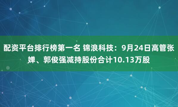 配资平台排行榜第一名 锦浪科技：9月24日高管张婵、郭俊强减持股份合计10.13万股