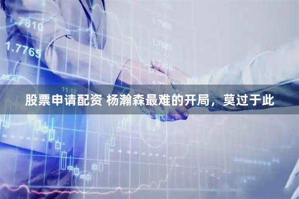 股票申请配资 杨瀚森最难的开局，莫过于此