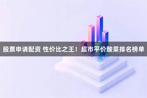 股票申请配资 性价比之王！超市平价酸菜排名榜单