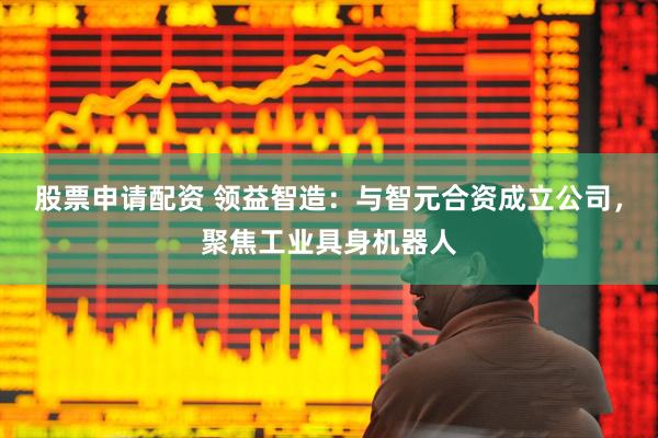 股票申请配资 领益智造：与智元合资成立公司，聚焦工业具身机器人