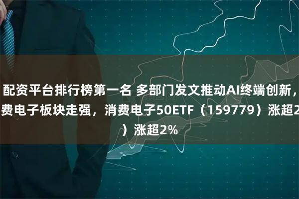 配资平台排行榜第一名 多部门发文推动AI终端创新，消费电子板块走强，消费电子50ETF（159779）涨超2%