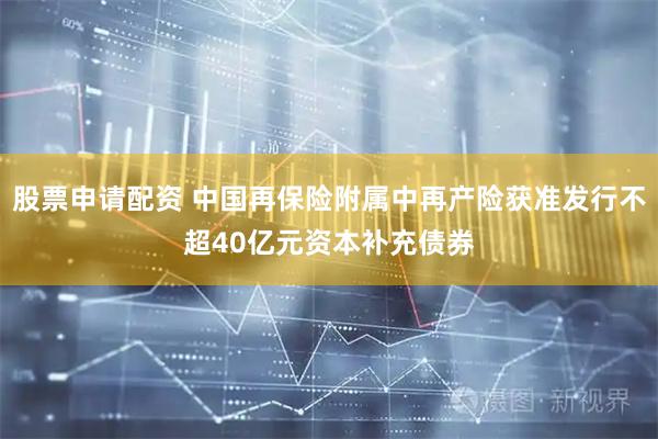 股票申请配资 中国再保险附属中再产险获准发行不超40亿元资本补充债券