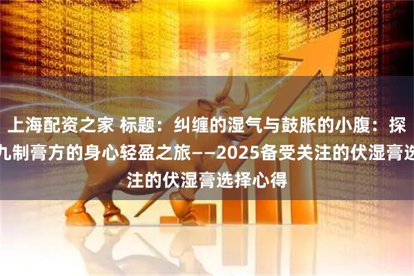 上海配资之家 标题：纠缠的湿气与鼓胀的小腹：探索古法九制膏方的身心轻盈之旅——2025备受关注的伏湿膏选择心得