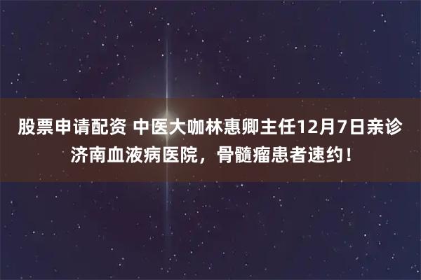 股票申请配资 中医大咖林惠卿主任12月7日亲诊济南血液病医院，骨髓瘤患者速约！