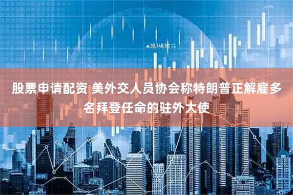 股票申请配资 美外交人员协会称特朗普正解雇多名拜登任命的驻外大使