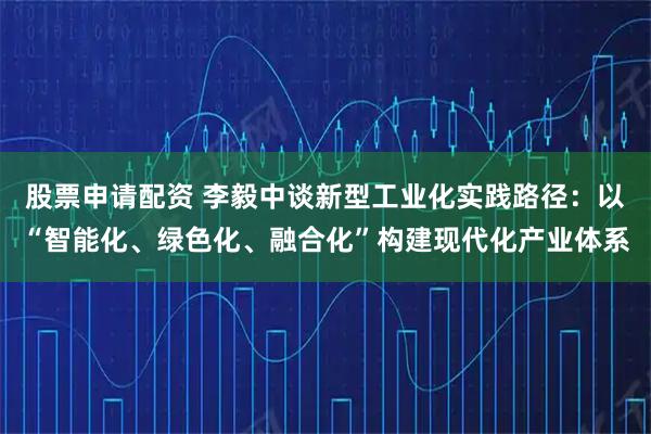 股票申请配资 李毅中谈新型工业化实践路径：以“智能化、绿色化、融合化”构建现代化产业体系