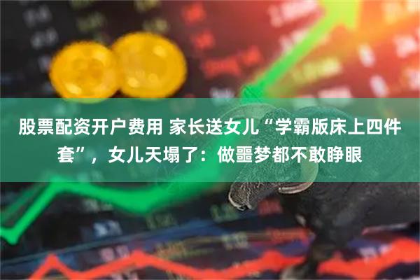 股票配资开户费用 家长送女儿“学霸版床上四件套”，女儿天塌了：做噩梦都不敢睁眼