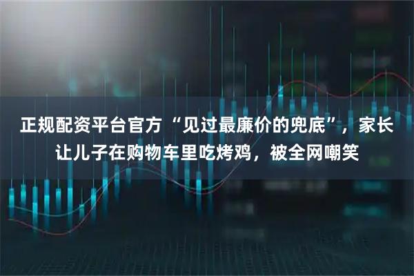 正规配资平台官方 “见过最廉价的兜底”，家长让儿子在购物车里吃烤鸡，被全网嘲笑