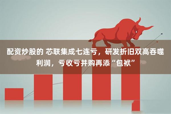 配资炒股的 芯联集成七连亏，研发折旧双高吞噬利润，亏收亏并购再添“包袱”
