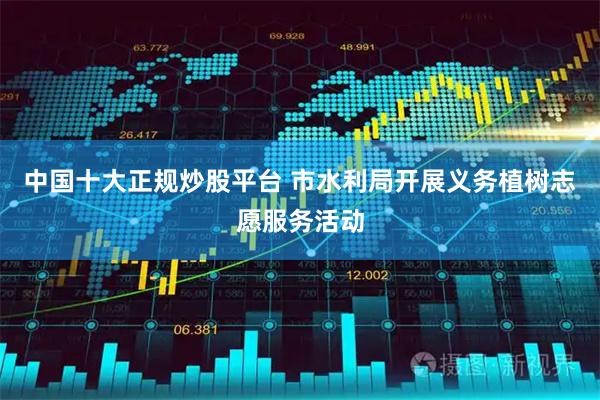 中国十大正规炒股平台 市水利局开展义务植树志愿服务活动