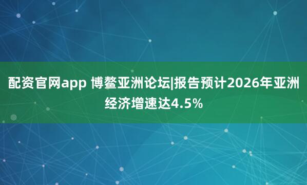 配资官网app 博鳌亚洲论坛|报告预计2026年亚洲经济增速达4.5%