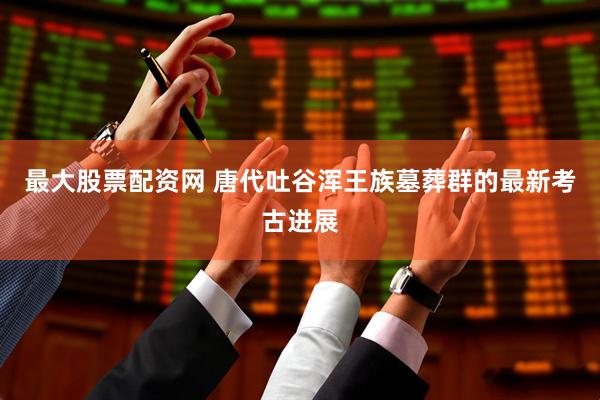 最大股票配资网 唐代吐谷浑王族墓葬群的最新考古进展