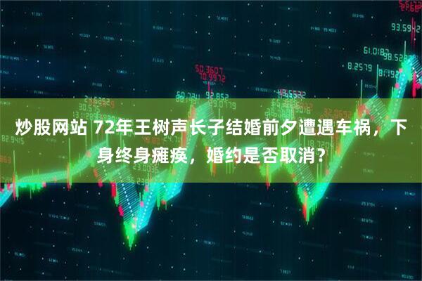 炒股网站 72年王树声长子结婚前夕遭遇车祸，下身终身瘫痪，婚约是否取消？