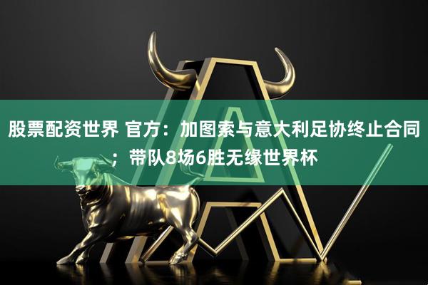 股票配资世界 官方：加图索与意大利足协终止合同；带队8场6胜无缘世界杯
