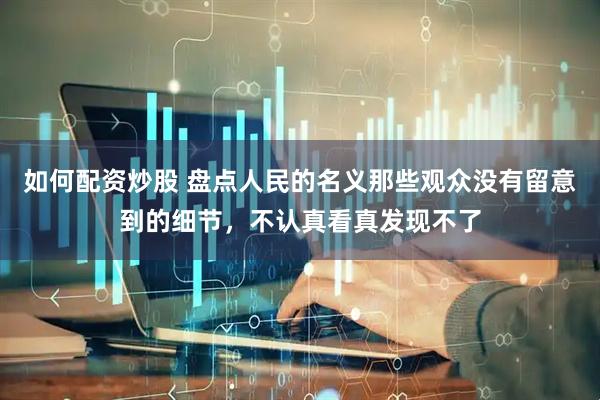 如何配资炒股 盘点人民的名义那些观众没有留意到的细节，不认真看真发现不了