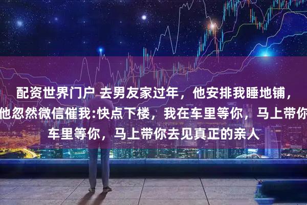 配资世界门户 去男友家过年，他安排我睡地铺，我没声张。半夜他忽然微信催我:快点下楼，我在车里等你，马上带你去见真正的亲人
