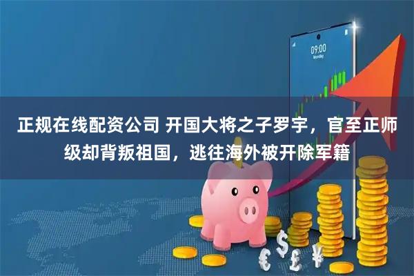 正规在线配资公司 开国大将之子罗宇，官至正师级却背叛祖国，逃往海外被开除军籍