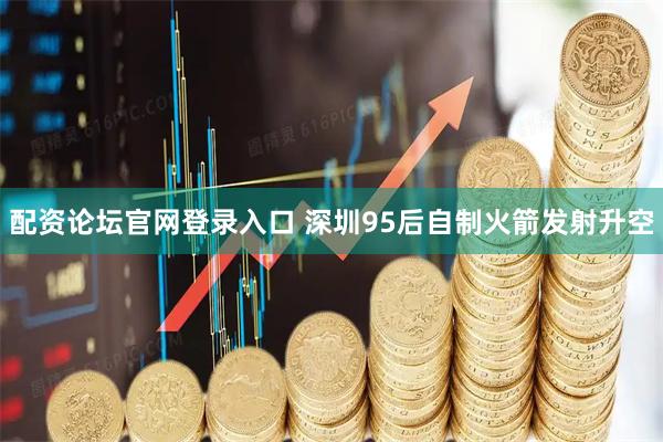 配资论坛官网登录入口 深圳95后自制火箭发射升空