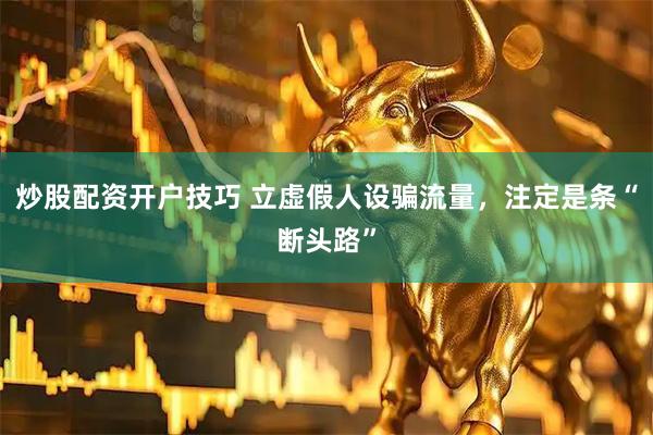 炒股配资开户技巧 立虚假人设骗流量，注定是条“断头路”