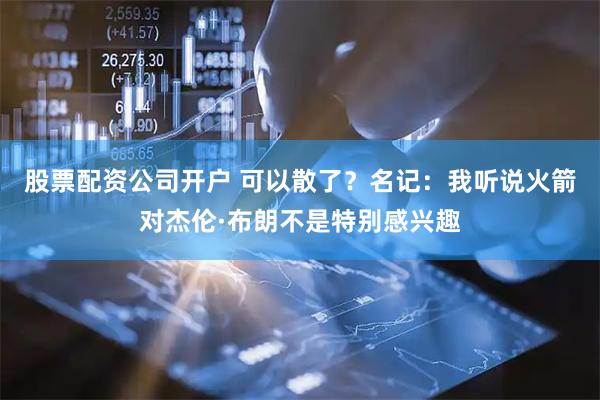 股票配资公司开户 可以散了？名记：我听说火箭对杰伦·布朗不是特别感兴趣