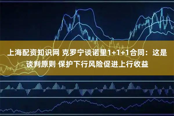 上海配资知识网 克罗宁谈诺里1+1+1合同：这是谈判原则 保护下行风险促进上行收益