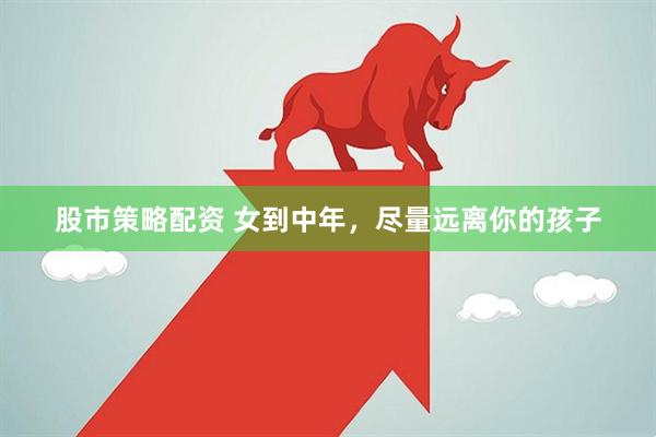 股市策略配资 女到中年，尽量远离你的孩子