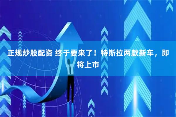 正规炒股配资 终于要来了！特斯拉两款新车，即将上市