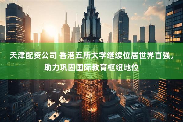 天津配资公司 香港五所大学继续位居世界百强，助力巩固国际教育枢纽地位