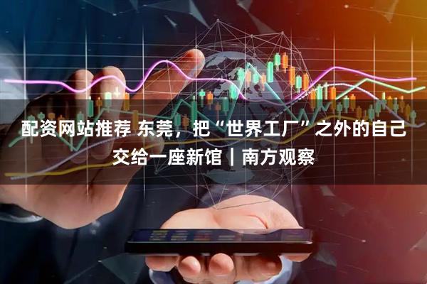 配资网站推荐 东莞，把“世界工厂”之外的自己交给一座新馆｜南方观察